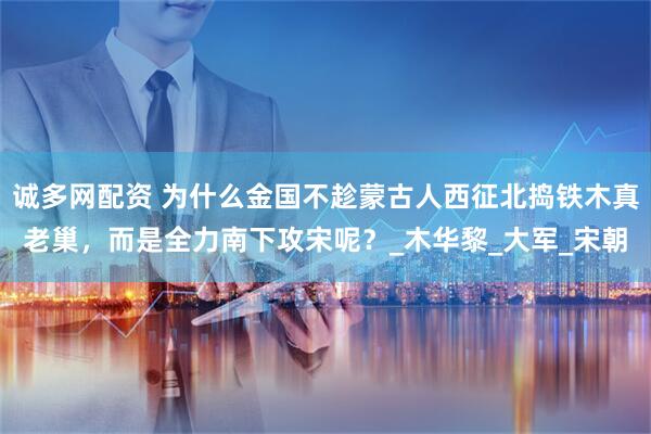 诚多网配资 为什么金国不趁蒙古人西征北捣铁木真老巢，而是全力南下攻宋呢？_木华黎_大军_宋朝