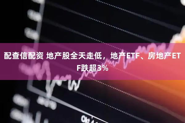 配查信配资 地产股全天走低，地产ETF、房地产ETF跌超3%