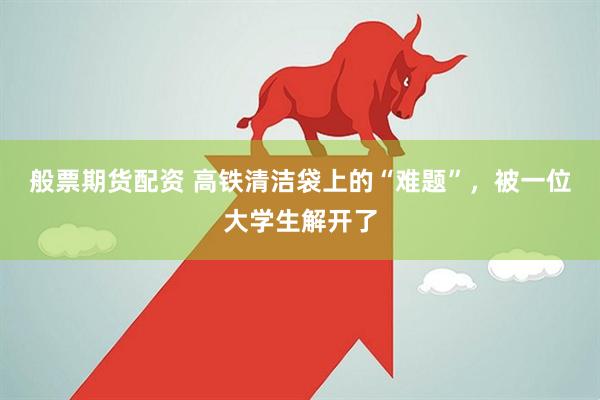 般票期货配资 高铁清洁袋上的“难题”，被一位大学生解开了